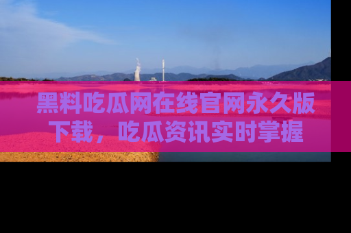 黑料吃瓜网在线官网永久版下载，吃瓜资讯实时掌握