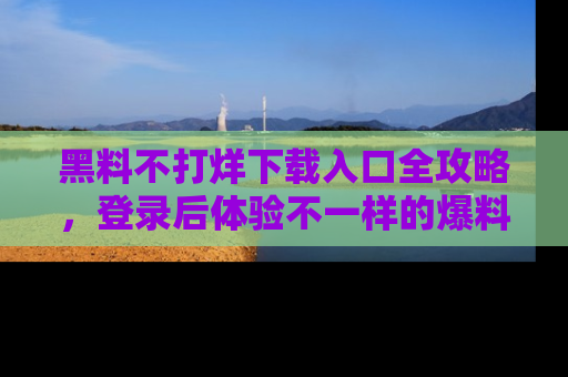 黑料不打烊下载入口全攻略，登录后体验不一样的爆料乐趣！