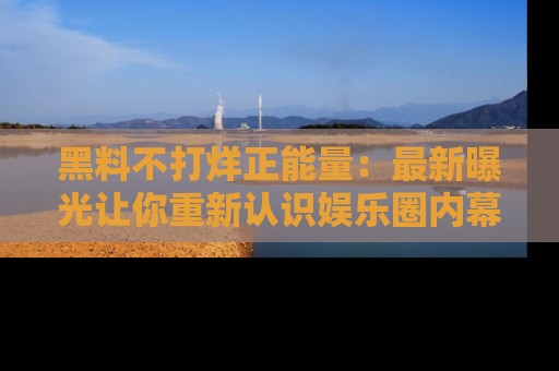 黑料不打烊正能量：最新曝光让你重新认识娱乐圈内幕！