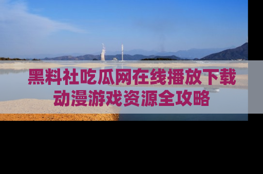 黑料社吃瓜网在线播放下载动漫游戏资源全攻略