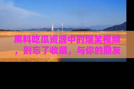 黑料吃瓜资源中的爆笑视频，别忘了收藏，与你的朋友一起分享乐趣！