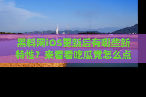 黑料网iOS更新后有哪些新特性？来看看吃瓜党怎么点评！