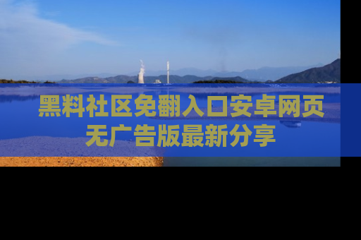 黑料社区免翻入口安卓网页无广告版最新分享