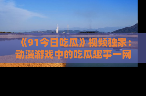 《91今日吃瓜》视频独家:动漫游戏中的吃瓜趣事一网打尽!