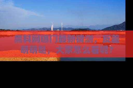 黑料网曝门最新猜测，反差萌萌哒，大家怎么看呢？