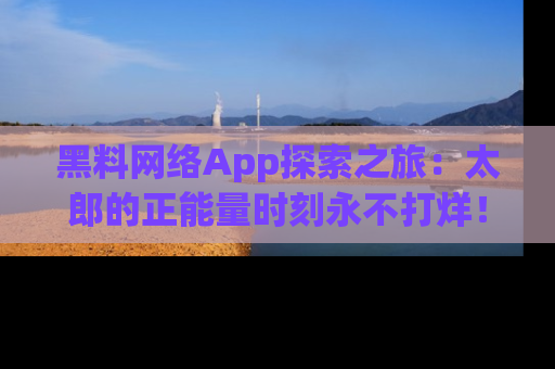 黑料网络App探索之旅：太郎的正能量时刻永不打烊！