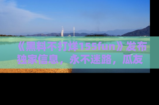 《黑料不打烊155fun》发布独家信息,永不迷路,瓜友们的最佳选择!