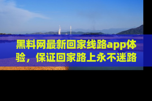 黑料网最新回家线路app体验，保证回家路上永不迷路顺畅
