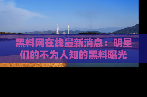 黑料网在线最新消息：明星们的不为人知的黑料曝光