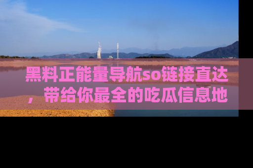 黑料正能量导航so链接直达，带给你最全的吃瓜信息地址，快来一起分享吧！