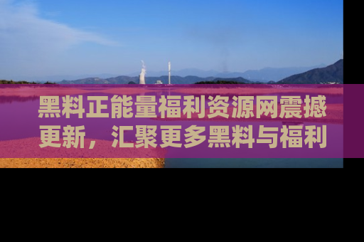 黑料正能量福利资源网震撼更新，汇聚更多黑料与福利！