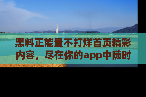 黑料正能量不打烊首页精彩内容，尽在你的app中随时观看