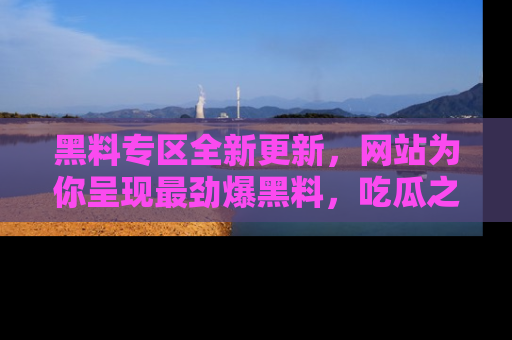 黑料专区全新更新，网站为你呈现最劲爆黑料，吃瓜之旅从这里开始！
