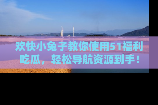 欢快小兔子教你使用51福利吃瓜，轻松导航资源到手！