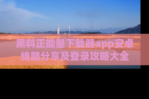 黑料正能量下载器app安卓线路分享及登录攻略大全