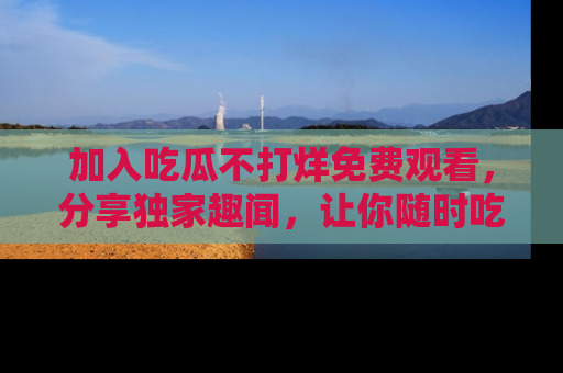 加入吃瓜不打烊免费观看，分享独家趣闻，让你随时吃瓜不停！