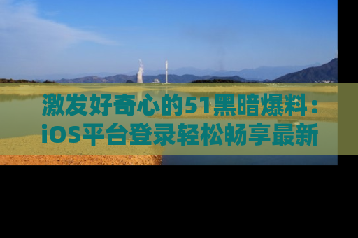 激发好奇心的51黑暗爆料：iOS平台登录轻松畅享最新八卦，刷新你的宠儿清单！