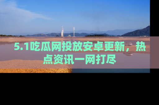5.1吃瓜网投放安卓更新,热点资讯一网打尽