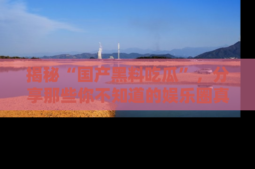 揭秘“国产黑料吃瓜”,分享那些你不知道的娱乐圈真实内幕!