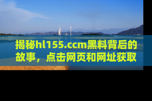 揭秘hl155.ccm黑料背后的故事，点击网页和网址获取第一手资料