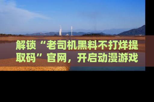 解锁“老司机黑料不打烊提取码”官网，开启动漫游戏的新次元之旅！