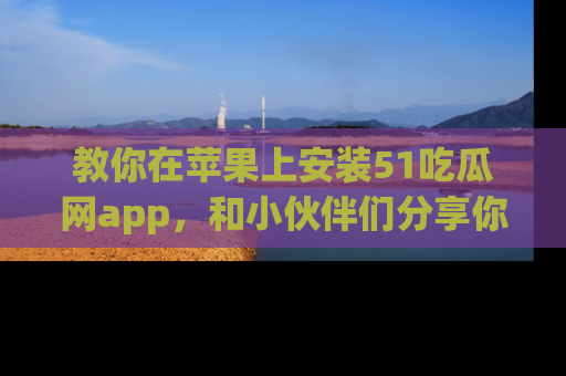 教你在苹果上安装51吃瓜网app，和小伙伴们分享你的吃瓜时刻！