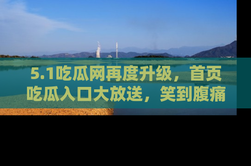 5.1吃瓜网再度升级,首页吃瓜入口大放送,笑到腹痛的秘密等你来!
