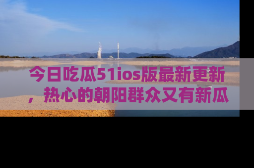 今日吃瓜51ios版最新更新,热心的朝阳群众又有新瓜要分享啦!