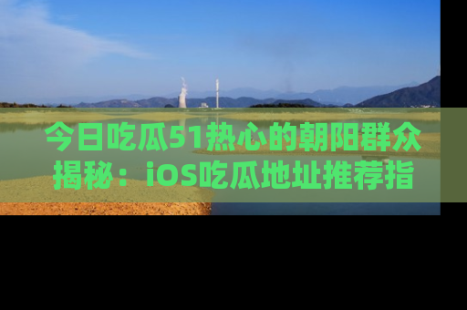 今日吃瓜51热心的朝阳群众揭秘:iOS吃瓜地址推荐指南!