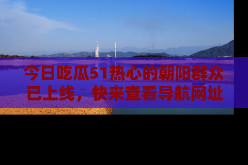 今日吃瓜51热心的朝阳群众已上线,快来查看导航网址,获取最新吃瓜资讯!
