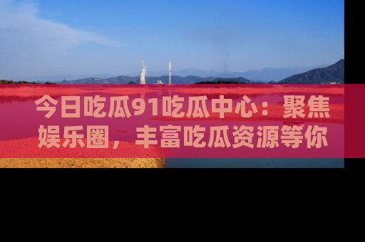 今日吃瓜91吃瓜中心：聚焦娱乐圈，丰富吃瓜资源等你解锁