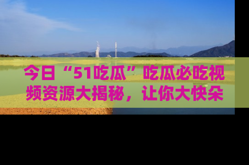 今日“51吃瓜”吃瓜必吃视频资源大揭秘，让你大快朵颐不停口！