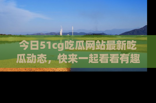 今日51cg吃瓜网站最新吃瓜动态,快来一起看看有趣的事情!