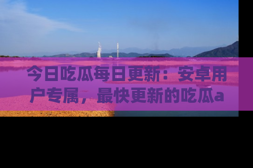 今日吃瓜每日更新:安卓用户专属,最快更新的吃瓜app值得拥有。