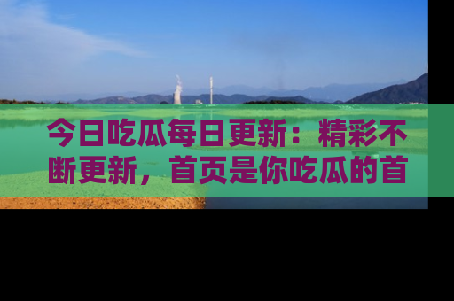今日吃瓜每日更新:精彩不断更新,首页是你吃瓜的首选!