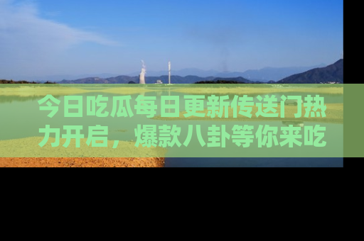 今日吃瓜每日更新传送门热力开启,爆款八卦等你来吃瓜