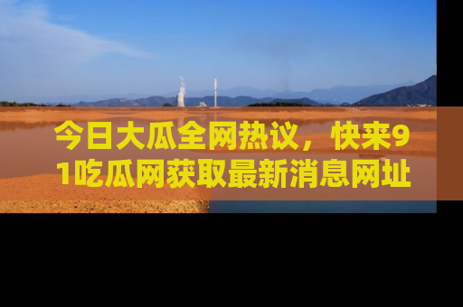 今日大瓜全网热议,快来91吃瓜网获取最新消息网址