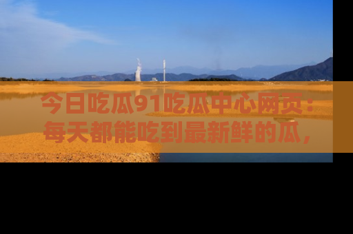 今日吃瓜91吃瓜中心网页:每天都能吃到最新鲜的瓜,八卦互动精彩无限!