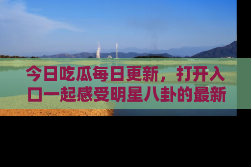 今日吃瓜每日更新,打开入口一起感受明星八卦的最新动态,别说我没告诉你哦!