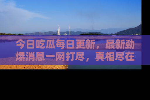 今日吃瓜每日更新,最新劲爆消息一网打尽,真相尽在其中!