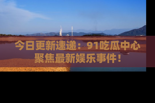 今日更新速递:91吃瓜中心聚焦最新娱乐事件!