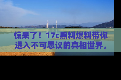 惊呆了！17c黑料爆料带你进入不可思议的真相世界，赶快看链接！