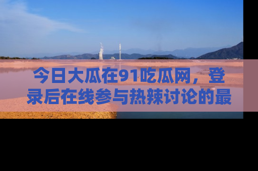 今日大瓜在91吃瓜网,登录后在线参与热辣讨论的最佳去处!
