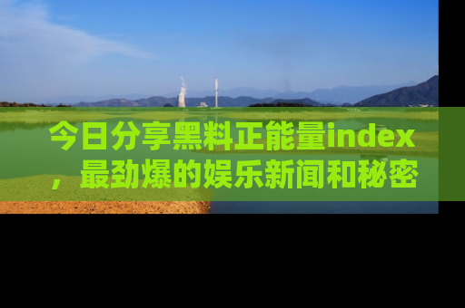 今日分享黑料正能量index,最劲爆的娱乐新闻和秘密等你来发现!