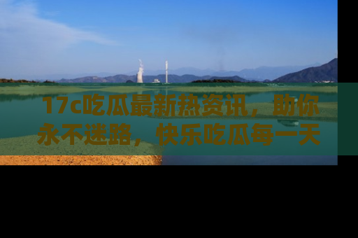 17c吃瓜最新热资讯,助你永不迷路,快乐吃瓜每一天!