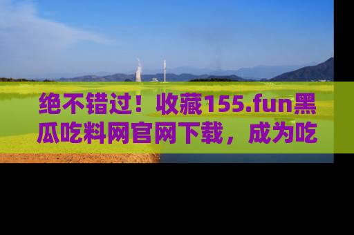 绝不错过！收藏155.fun黑瓜吃料网官网下载，成为吃瓜达人！