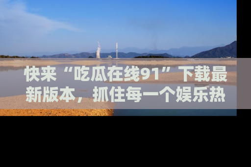 快来“吃瓜在线91”下载最新版本，抓住每一个娱乐热点的精彩瞬间！