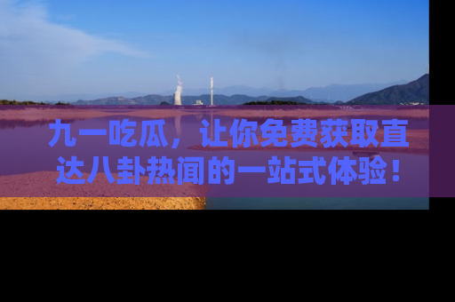 九一吃瓜，让你免费获取直达八卦热闻的一站式体验！