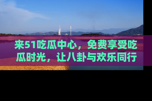 来51吃瓜中心，免费享受吃瓜时光，让八卦与欢乐同行！