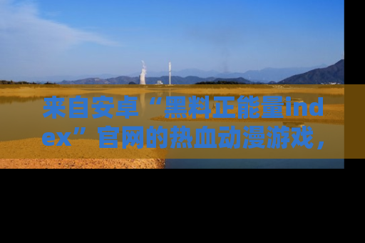 来自安卓“黑料正能量index”官网的热血动漫游戏，聚焦黑料与正能量的精彩时刻